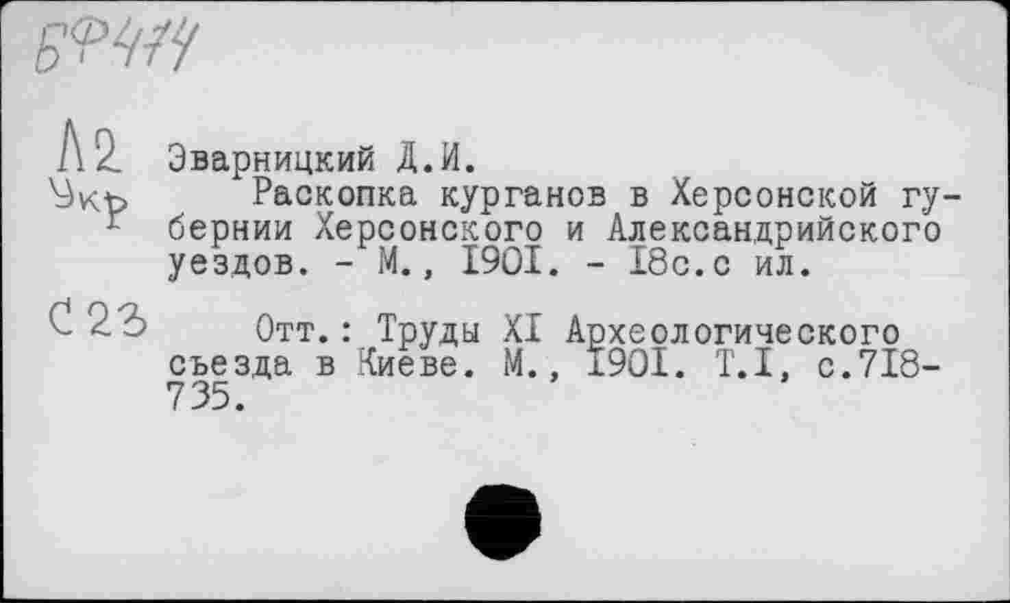 ﻿Эварницкий Д.И.
Раскопка курганов в Херсонской гу бернии Херсонского и Александрийского уездов. - М., 1901. - 18с.с ил.
Отт.: Труды XI Археологического съезда в Киеве. М., 1901. T.I, с.718-735.